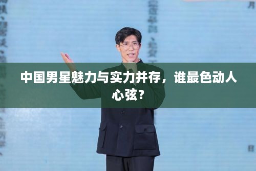 中国男星魅力与实力并存，谁最色动人心弦？