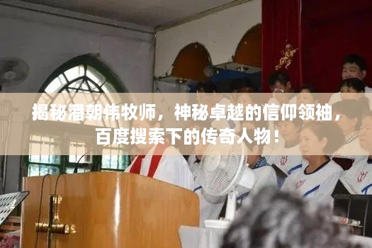 揭秘潘朝伟牧师，神秘卓越的信仰领袖，百度搜索下的传奇人物！