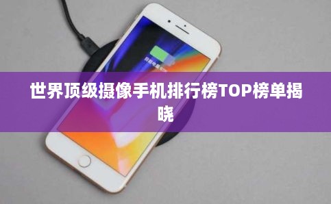 世界顶级摄像手机排行榜TOP榜单揭晓
