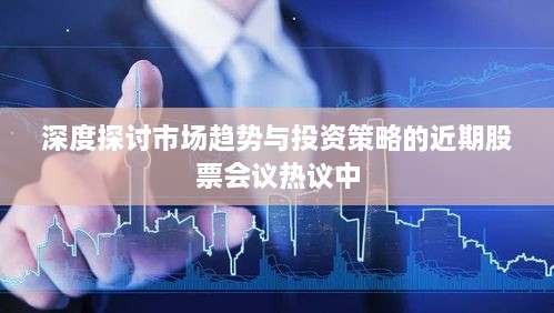 深度探讨市场趋势与投资策略的近期股票会议热议中