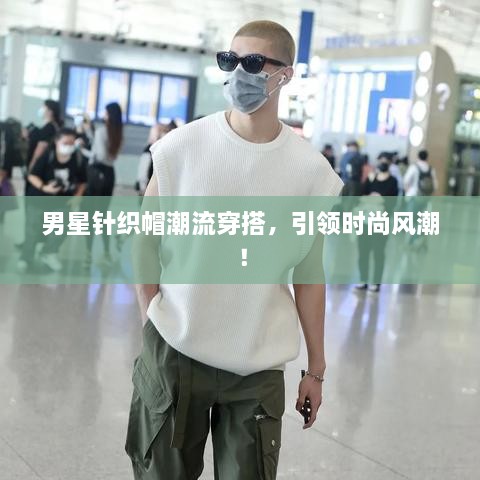 男星针织帽潮流穿搭，引领时尚风潮！