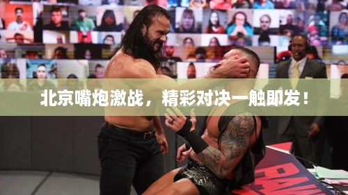 北京嘴炮激战，精彩对决一触即发！