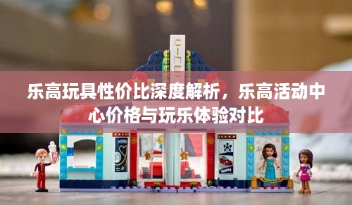 乐高玩具性价比深度解析，乐高活动中心价格与玩乐体验对比