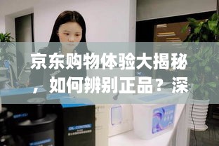 京东购物体验大揭秘，如何辨别正品？深度解析京东购物平台