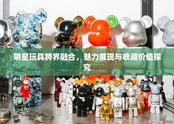 明星玩具跨界融合，魅力展现与收藏价值探究