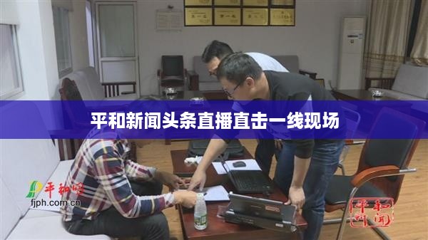 平和新闻头条直播直击一线现场