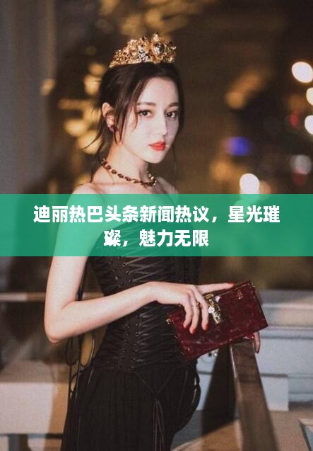 迪丽热巴头条新闻热议，星光璀璨，魅力无限